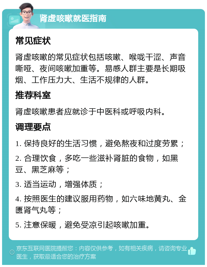 肾虚咳嗽就医指南 常见症状 肾虚咳嗽的常见症状包括咳嗽、喉咙干涩、声音嘶哑、夜间咳嗽加重等。易感人群主要是长期吸烟、工作压力大、生活不规律的人群。 推荐科室 肾虚咳嗽患者应就诊于中医科或呼吸内科。 调理要点 1. 保持良好的生活习惯，避免熬夜和过度劳累； 2. 合理饮食，多吃一些滋补肾脏的食物，如黑豆、黑芝麻等； 3. 适当运动，增强体质； 4. 按照医生的建议服用药物，如六味地黄丸、金匮肾气丸等； 5. 注意保暖，避免受凉引起咳嗽加重。