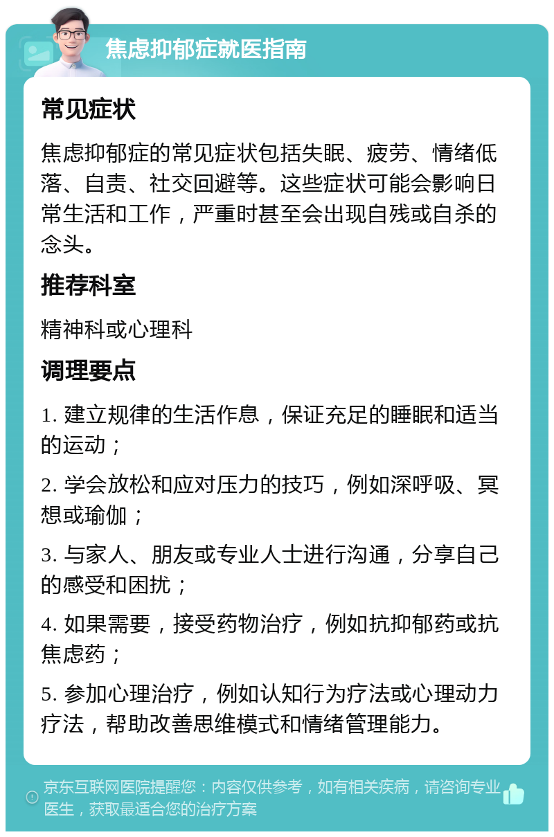 焦虑抑郁症就医指南 常见症状 焦虑抑郁症的常见症状包括失眠、疲劳、情绪低落、自责、社交回避等。这些症状可能会影响日常生活和工作，严重时甚至会出现自残或自杀的念头。 推荐科室 精神科或心理科 调理要点 1. 建立规律的生活作息，保证充足的睡眠和适当的运动； 2. 学会放松和应对压力的技巧，例如深呼吸、冥想或瑜伽； 3. 与家人、朋友或专业人士进行沟通，分享自己的感受和困扰； 4. 如果需要，接受药物治疗，例如抗抑郁药或抗焦虑药； 5. 参加心理治疗，例如认知行为疗法或心理动力疗法，帮助改善思维模式和情绪管理能力。