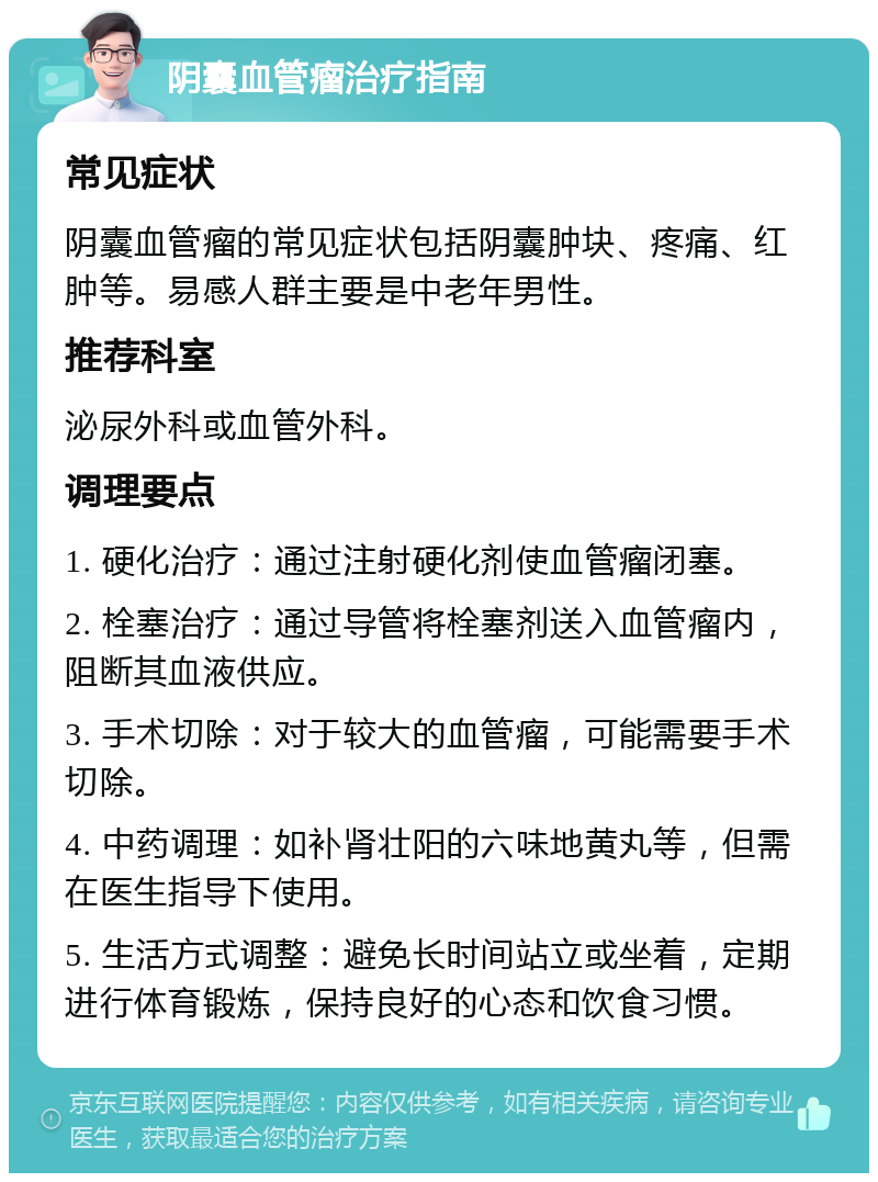 阴囊血管瘤治疗指南 常见症状 阴囊血管瘤的常见症状包括阴囊肿块、疼痛、红肿等。易感人群主要是中老年男性。 推荐科室 泌尿外科或血管外科。 调理要点 1. 硬化治疗：通过注射硬化剂使血管瘤闭塞。 2. 栓塞治疗：通过导管将栓塞剂送入血管瘤内，阻断其血液供应。 3. 手术切除：对于较大的血管瘤，可能需要手术切除。 4. 中药调理：如补肾壮阳的六味地黄丸等，但需在医生指导下使用。 5. 生活方式调整：避免长时间站立或坐着，定期进行体育锻炼，保持良好的心态和饮食习惯。