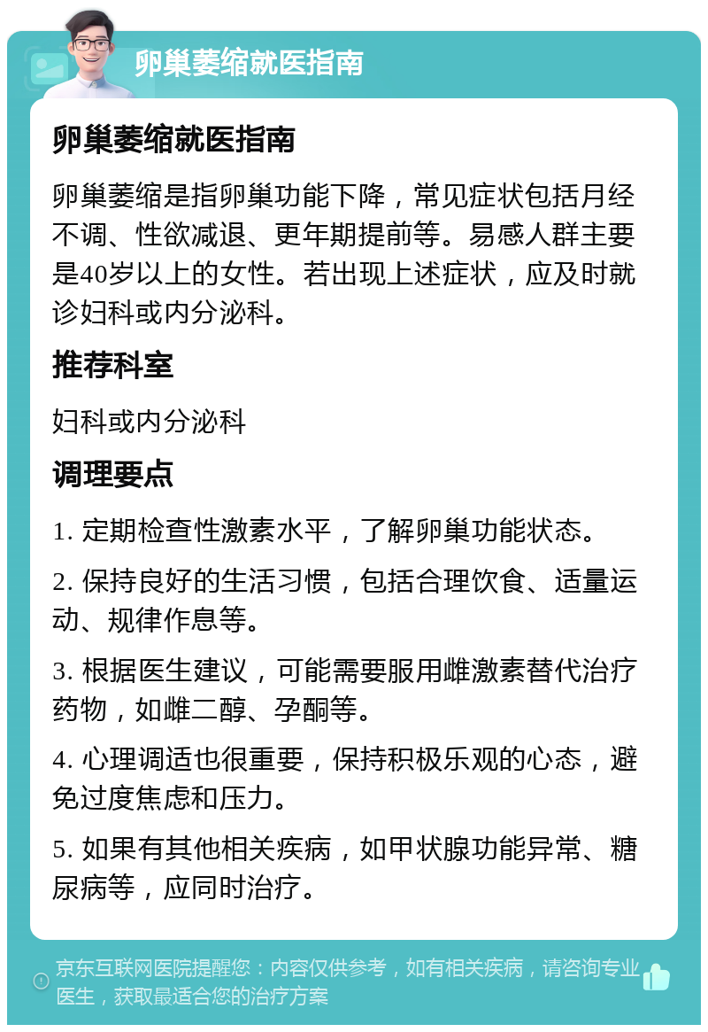 卵巢萎缩就医指南 卵巢萎缩就医指南 卵巢萎缩是指卵巢功能下降，常见症状包括月经不调、性欲减退、更年期提前等。易感人群主要是40岁以上的女性。若出现上述症状，应及时就诊妇科或内分泌科。 推荐科室 妇科或内分泌科 调理要点 1. 定期检查性激素水平，了解卵巢功能状态。 2. 保持良好的生活习惯，包括合理饮食、适量运动、规律作息等。 3. 根据医生建议，可能需要服用雌激素替代治疗药物，如雌二醇、孕酮等。 4. 心理调适也很重要，保持积极乐观的心态，避免过度焦虑和压力。 5. 如果有其他相关疾病，如甲状腺功能异常、糖尿病等，应同时治疗。