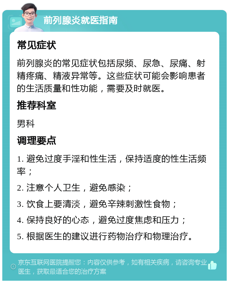 前列腺炎就医指南 常见症状 前列腺炎的常见症状包括尿频、尿急、尿痛、射精疼痛、精液异常等。这些症状可能会影响患者的生活质量和性功能，需要及时就医。 推荐科室 男科 调理要点 1. 避免过度手淫和性生活，保持适度的性生活频率； 2. 注意个人卫生，避免感染； 3. 饮食上要清淡，避免辛辣刺激性食物； 4. 保持良好的心态，避免过度焦虑和压力； 5. 根据医生的建议进行药物治疗和物理治疗。