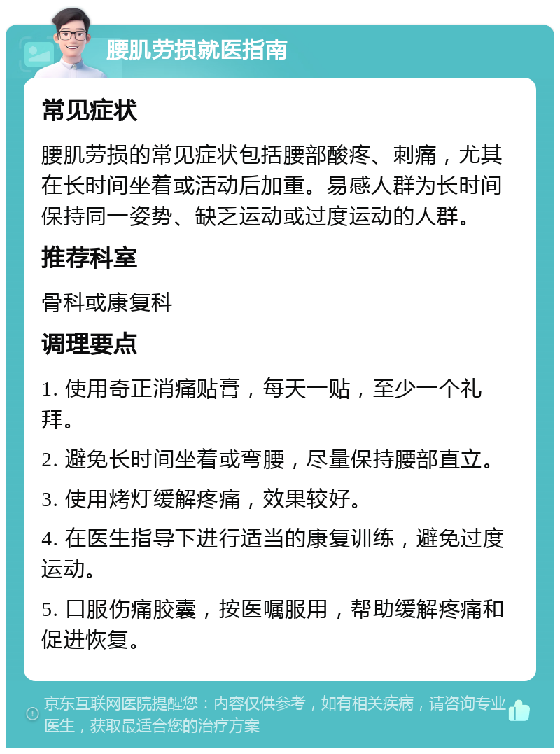 腰肌劳损就医指南 常见症状 腰肌劳损的常见症状包括腰部酸疼、刺痛，尤其在长时间坐着或活动后加重。易感人群为长时间保持同一姿势、缺乏运动或过度运动的人群。 推荐科室 骨科或康复科 调理要点 1. 使用奇正消痛贴膏，每天一贴，至少一个礼拜。 2. 避免长时间坐着或弯腰，尽量保持腰部直立。 3. 使用烤灯缓解疼痛，效果较好。 4. 在医生指导下进行适当的康复训练，避免过度运动。 5. 口服伤痛胶囊，按医嘱服用，帮助缓解疼痛和促进恢复。