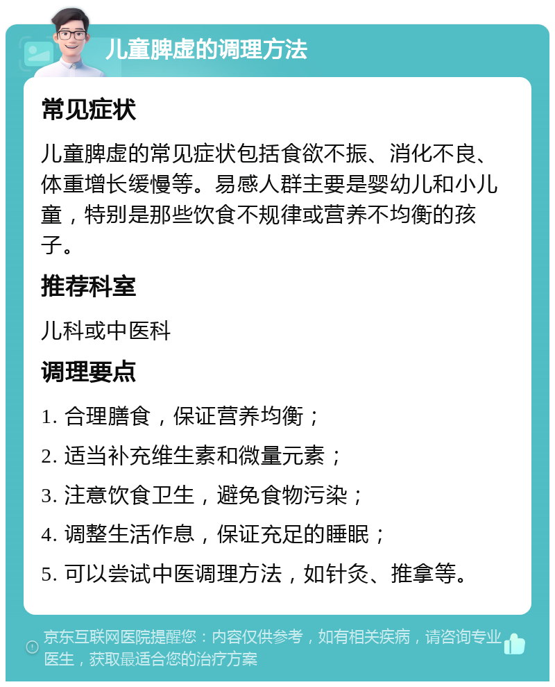 儿童脾虚的调理方法 常见症状 儿童脾虚的常见症状包括食欲不振、消化不良、体重增长缓慢等。易感人群主要是婴幼儿和小儿童，特别是那些饮食不规律或营养不均衡的孩子。 推荐科室 儿科或中医科 调理要点 1. 合理膳食，保证营养均衡； 2. 适当补充维生素和微量元素； 3. 注意饮食卫生，避免食物污染； 4. 调整生活作息，保证充足的睡眠； 5. 可以尝试中医调理方法，如针灸、推拿等。