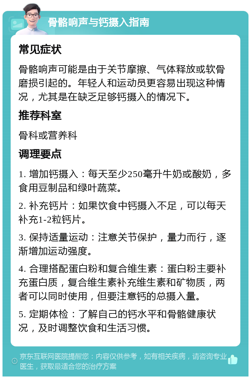 骨骼响声与钙摄入指南 常见症状 骨骼响声可能是由于关节摩擦、气体释放或软骨磨损引起的。年轻人和运动员更容易出现这种情况，尤其是在缺乏足够钙摄入的情况下。 推荐科室 骨科或营养科 调理要点 1. 增加钙摄入：每天至少250毫升牛奶或酸奶，多食用豆制品和绿叶蔬菜。 2. 补充钙片：如果饮食中钙摄入不足，可以每天补充1-2粒钙片。 3. 保持适量运动：注意关节保护，量力而行，逐渐增加运动强度。 4. 合理搭配蛋白粉和复合维生素：蛋白粉主要补充蛋白质，复合维生素补充维生素和矿物质，两者可以同时使用，但要注意钙的总摄入量。 5. 定期体检：了解自己的钙水平和骨骼健康状况，及时调整饮食和生活习惯。