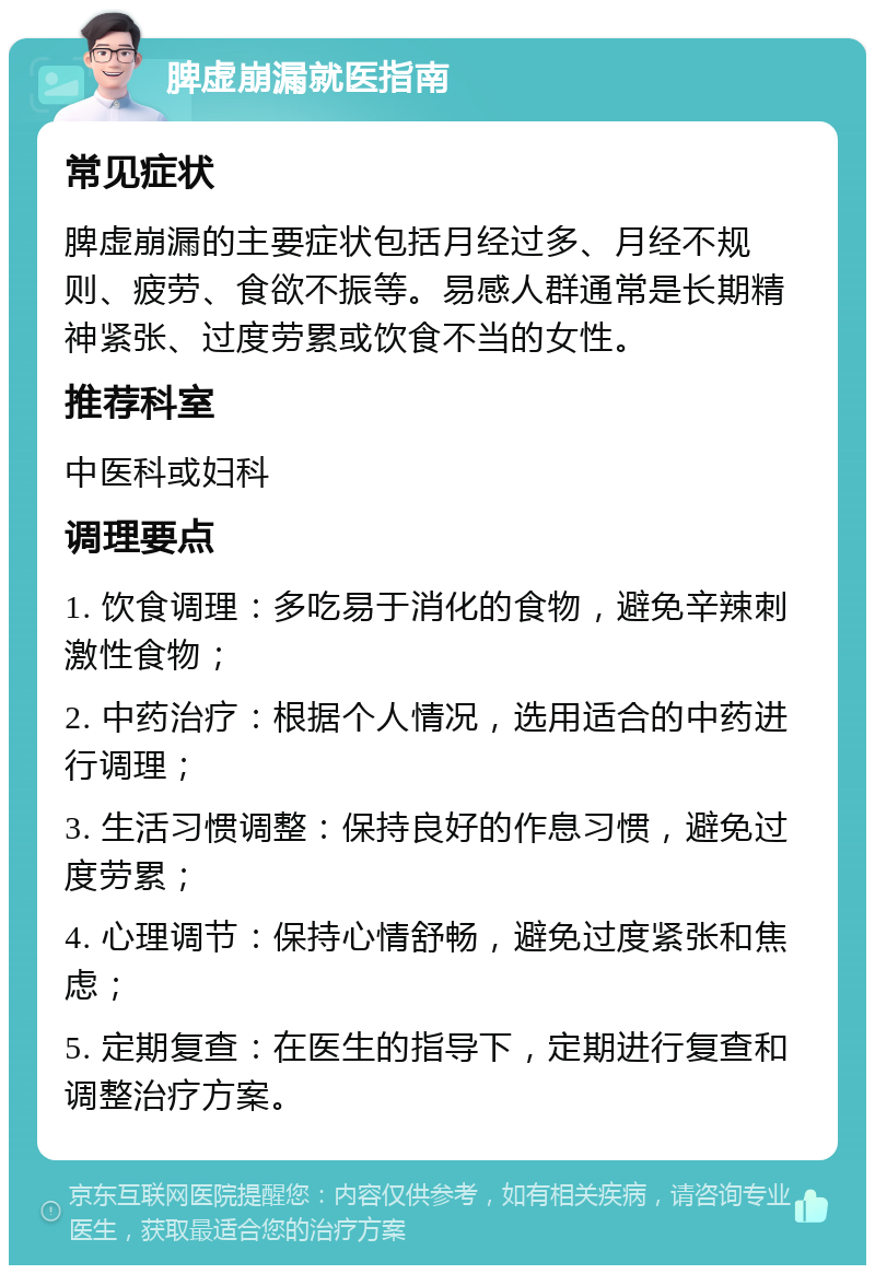 脾虚崩漏就医指南 常见症状 脾虚崩漏的主要症状包括月经过多、月经不规则、疲劳、食欲不振等。易感人群通常是长期精神紧张、过度劳累或饮食不当的女性。 推荐科室 中医科或妇科 调理要点 1. 饮食调理：多吃易于消化的食物，避免辛辣刺激性食物； 2. 中药治疗：根据个人情况，选用适合的中药进行调理； 3. 生活习惯调整：保持良好的作息习惯，避免过度劳累； 4. 心理调节：保持心情舒畅，避免过度紧张和焦虑； 5. 定期复查：在医生的指导下，定期进行复查和调整治疗方案。