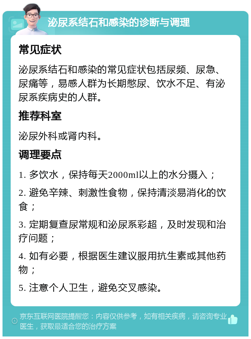 泌尿系结石和感染的诊断与调理 常见症状 泌尿系结石和感染的常见症状包括尿频、尿急、尿痛等，易感人群为长期憋尿、饮水不足、有泌尿系疾病史的人群。 推荐科室 泌尿外科或肾内科。 调理要点 1. 多饮水，保持每天2000ml以上的水分摄入； 2. 避免辛辣、刺激性食物，保持清淡易消化的饮食； 3. 定期复查尿常规和泌尿系彩超，及时发现和治疗问题； 4. 如有必要，根据医生建议服用抗生素或其他药物； 5. 注意个人卫生，避免交叉感染。