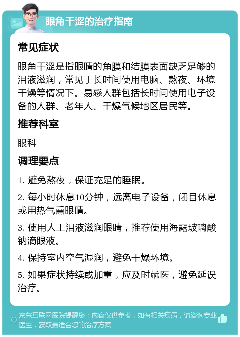 眼角干涩的治疗指南 常见症状 眼角干涩是指眼睛的角膜和结膜表面缺乏足够的泪液滋润，常见于长时间使用电脑、熬夜、环境干燥等情况下。易感人群包括长时间使用电子设备的人群、老年人、干燥气候地区居民等。 推荐科室 眼科 调理要点 1. 避免熬夜，保证充足的睡眠。 2. 每小时休息10分钟，远离电子设备，闭目休息或用热气熏眼睛。 3. 使用人工泪液滋润眼睛，推荐使用海露玻璃酸钠滴眼液。 4. 保持室内空气湿润，避免干燥环境。 5. 如果症状持续或加重，应及时就医，避免延误治疗。