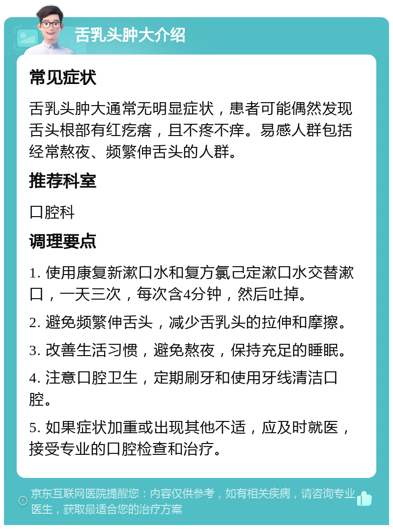 舌乳头肿大介绍 常见症状 舌乳头肿大通常无明显症状，患者可能偶然发现舌头根部有红疙瘩，且不疼不痒。易感人群包括经常熬夜、频繁伸舌头的人群。 推荐科室 口腔科 调理要点 1. 使用康复新漱口水和复方氯己定漱口水交替漱口，一天三次，每次含4分钟，然后吐掉。 2. 避免频繁伸舌头，减少舌乳头的拉伸和摩擦。 3. 改善生活习惯，避免熬夜，保持充足的睡眠。 4. 注意口腔卫生，定期刷牙和使用牙线清洁口腔。 5. 如果症状加重或出现其他不适，应及时就医，接受专业的口腔检查和治疗。