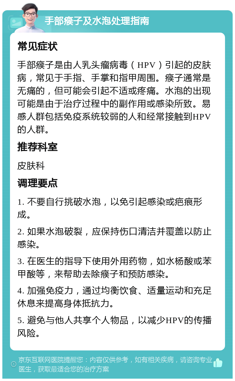 手部瘊子及水泡处理指南 常见症状 手部瘊子是由人乳头瘤病毒（HPV）引起的皮肤病，常见于手指、手掌和指甲周围。瘊子通常是无痛的，但可能会引起不适或疼痛。水泡的出现可能是由于治疗过程中的副作用或感染所致。易感人群包括免疫系统较弱的人和经常接触到HPV的人群。 推荐科室 皮肤科 调理要点 1. 不要自行挑破水泡，以免引起感染或疤痕形成。 2. 如果水泡破裂，应保持伤口清洁并覆盖以防止感染。 3. 在医生的指导下使用外用药物，如水杨酸或苯甲酸等，来帮助去除瘊子和预防感染。 4. 加强免疫力，通过均衡饮食、适量运动和充足休息来提高身体抵抗力。 5. 避免与他人共享个人物品，以减少HPV的传播风险。