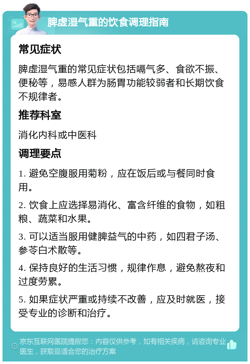 脾虚湿气重的饮食调理指南 常见症状 脾虚湿气重的常见症状包括嗝气多、食欲不振、便秘等，易感人群为肠胃功能较弱者和长期饮食不规律者。 推荐科室 消化内科或中医科 调理要点 1. 避免空腹服用菊粉，应在饭后或与餐同时食用。 2. 饮食上应选择易消化、富含纤维的食物，如粗粮、蔬菜和水果。 3. 可以适当服用健脾益气的中药，如四君子汤、参苓白术散等。 4. 保持良好的生活习惯，规律作息，避免熬夜和过度劳累。 5. 如果症状严重或持续不改善，应及时就医，接受专业的诊断和治疗。