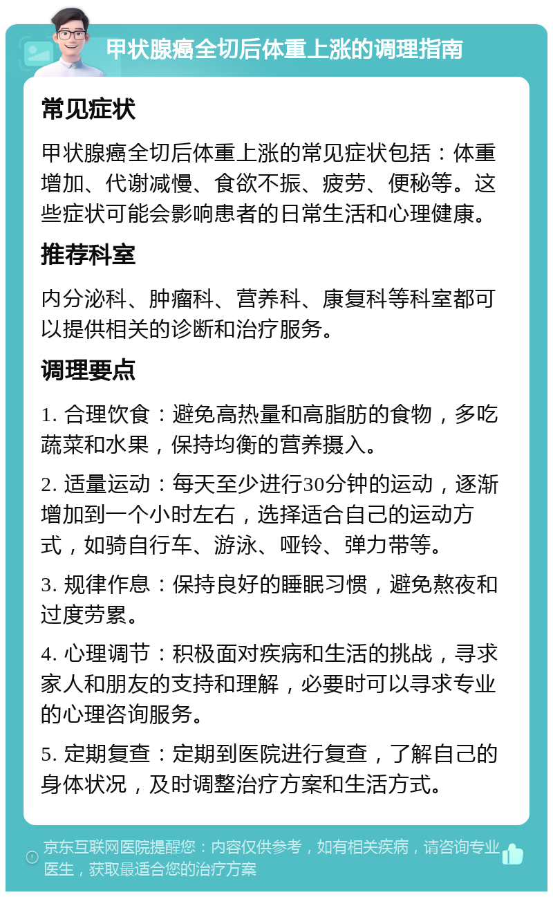 甲状腺癌全切后体重上涨的调理指南 常见症状 甲状腺癌全切后体重上涨的常见症状包括：体重增加、代谢减慢、食欲不振、疲劳、便秘等。这些症状可能会影响患者的日常生活和心理健康。 推荐科室 内分泌科、肿瘤科、营养科、康复科等科室都可以提供相关的诊断和治疗服务。 调理要点 1. 合理饮食：避免高热量和高脂肪的食物，多吃蔬菜和水果，保持均衡的营养摄入。 2. 适量运动：每天至少进行30分钟的运动，逐渐增加到一个小时左右，选择适合自己的运动方式，如骑自行车、游泳、哑铃、弹力带等。 3. 规律作息：保持良好的睡眠习惯，避免熬夜和过度劳累。 4. 心理调节：积极面对疾病和生活的挑战，寻求家人和朋友的支持和理解，必要时可以寻求专业的心理咨询服务。 5. 定期复查：定期到医院进行复查，了解自己的身体状况，及时调整治疗方案和生活方式。