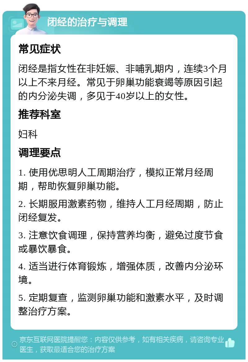 闭经的治疗与调理 常见症状 闭经是指女性在非妊娠、非哺乳期内，连续3个月以上不来月经。常见于卵巢功能衰竭等原因引起的内分泌失调，多见于40岁以上的女性。 推荐科室 妇科 调理要点 1. 使用优思明人工周期治疗，模拟正常月经周期，帮助恢复卵巢功能。 2. 长期服用激素药物，维持人工月经周期，防止闭经复发。 3. 注意饮食调理，保持营养均衡，避免过度节食或暴饮暴食。 4. 适当进行体育锻炼，增强体质，改善内分泌环境。 5. 定期复查，监测卵巢功能和激素水平，及时调整治疗方案。