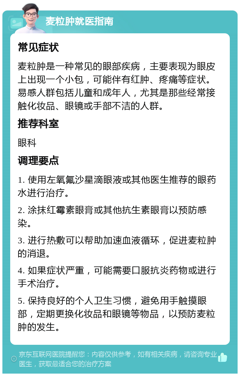 麦粒肿就医指南 常见症状 麦粒肿是一种常见的眼部疾病，主要表现为眼皮上出现一个小包，可能伴有红肿、疼痛等症状。易感人群包括儿童和成年人，尤其是那些经常接触化妆品、眼镜或手部不洁的人群。 推荐科室 眼科 调理要点 1. 使用左氧氟沙星滴眼液或其他医生推荐的眼药水进行治疗。 2. 涂抹红霉素眼膏或其他抗生素眼膏以预防感染。 3. 进行热敷可以帮助加速血液循环，促进麦粒肿的消退。 4. 如果症状严重，可能需要口服抗炎药物或进行手术治疗。 5. 保持良好的个人卫生习惯，避免用手触摸眼部，定期更换化妆品和眼镜等物品，以预防麦粒肿的发生。