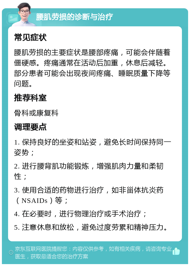 腰肌劳损的诊断与治疗 常见症状 腰肌劳损的主要症状是腰部疼痛，可能会伴随着僵硬感。疼痛通常在活动后加重，休息后减轻。部分患者可能会出现夜间疼痛、睡眠质量下降等问题。 推荐科室 骨科或康复科 调理要点 1. 保持良好的坐姿和站姿，避免长时间保持同一姿势； 2. 进行腰背肌功能锻炼，增强肌肉力量和柔韧性； 3. 使用合适的药物进行治疗，如非甾体抗炎药（NSAIDs）等； 4. 在必要时，进行物理治疗或手术治疗； 5. 注意休息和放松，避免过度劳累和精神压力。