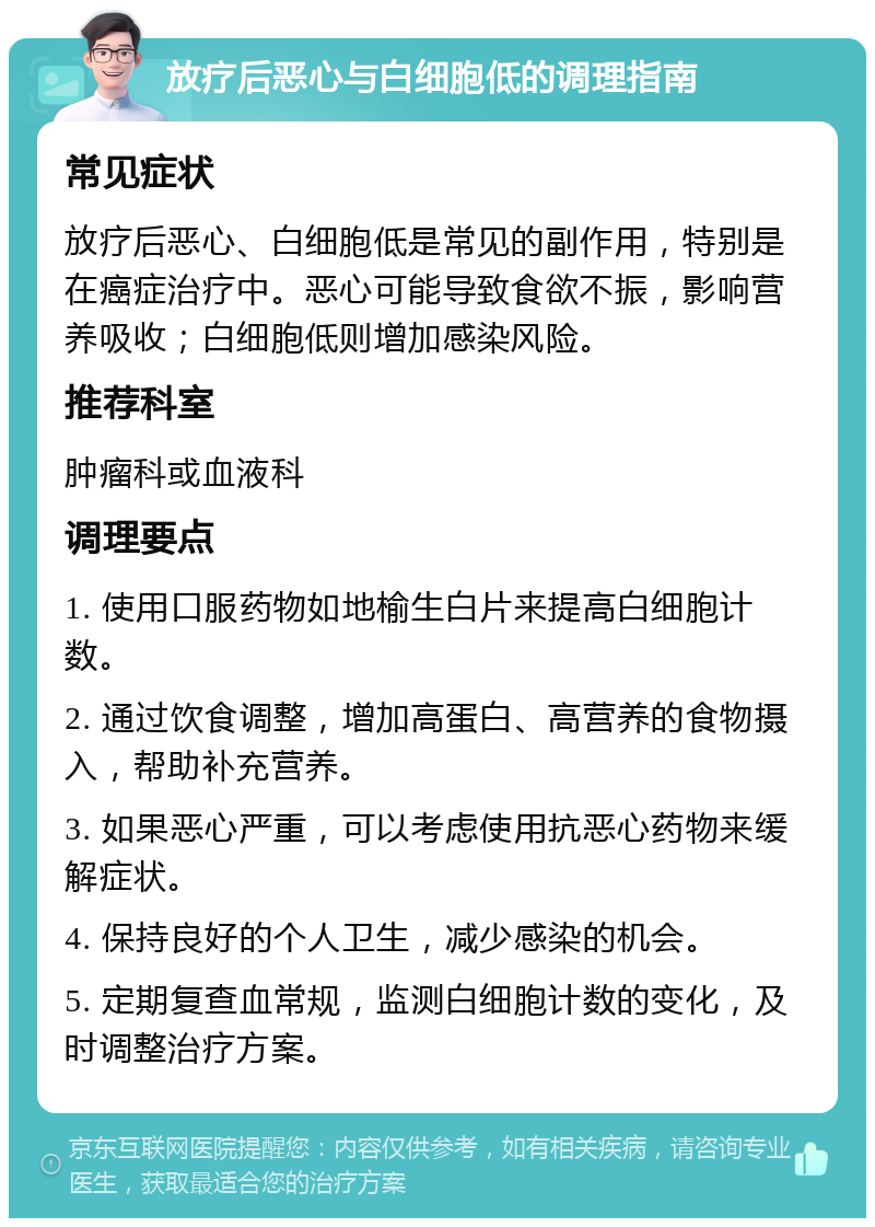 放疗后恶心与白细胞低的调理指南 常见症状 放疗后恶心、白细胞低是常见的副作用，特别是在癌症治疗中。恶心可能导致食欲不振，影响营养吸收；白细胞低则增加感染风险。 推荐科室 肿瘤科或血液科 调理要点 1. 使用口服药物如地榆生白片来提高白细胞计数。 2. 通过饮食调整，增加高蛋白、高营养的食物摄入，帮助补充营养。 3. 如果恶心严重，可以考虑使用抗恶心药物来缓解症状。 4. 保持良好的个人卫生，减少感染的机会。 5. 定期复查血常规，监测白细胞计数的变化，及时调整治疗方案。