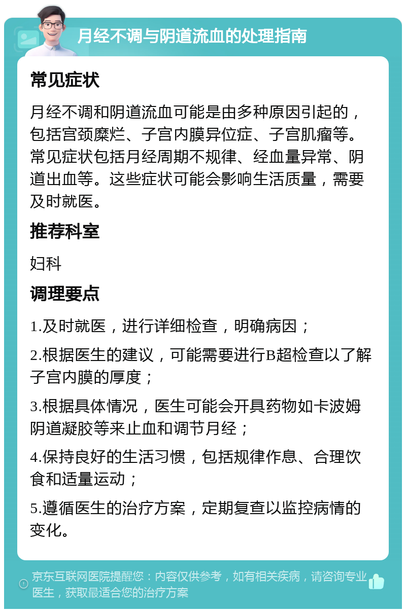 月经不调与阴道流血的处理指南 常见症状 月经不调和阴道流血可能是由多种原因引起的，包括宫颈糜烂、子宫内膜异位症、子宫肌瘤等。常见症状包括月经周期不规律、经血量异常、阴道出血等。这些症状可能会影响生活质量，需要及时就医。 推荐科室 妇科 调理要点 1.及时就医，进行详细检查，明确病因； 2.根据医生的建议，可能需要进行B超检查以了解子宫内膜的厚度； 3.根据具体情况，医生可能会开具药物如卡波姆阴道凝胶等来止血和调节月经； 4.保持良好的生活习惯，包括规律作息、合理饮食和适量运动； 5.遵循医生的治疗方案，定期复查以监控病情的变化。