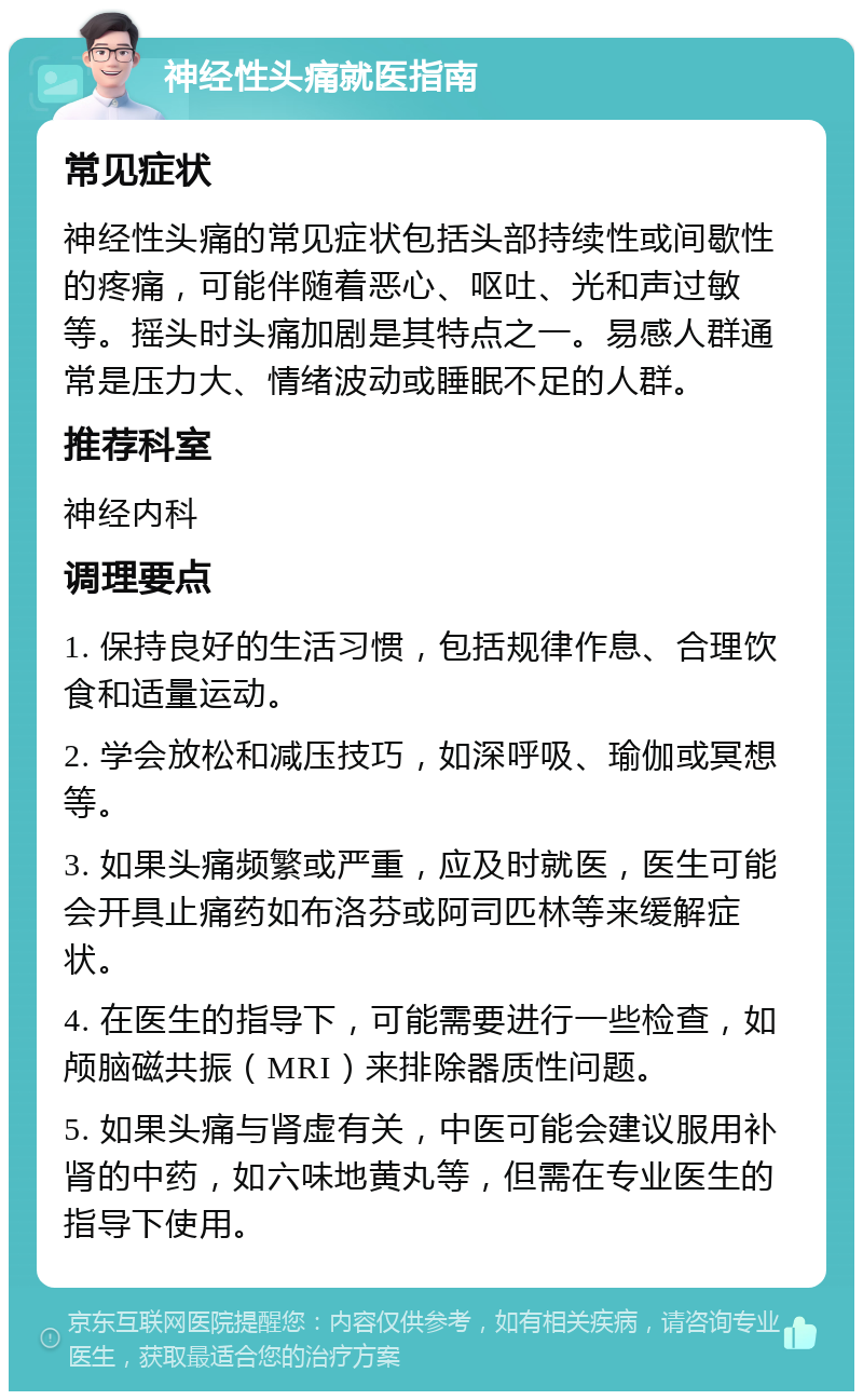 神经性头痛就医指南 常见症状 神经性头痛的常见症状包括头部持续性或间歇性的疼痛，可能伴随着恶心、呕吐、光和声过敏等。摇头时头痛加剧是其特点之一。易感人群通常是压力大、情绪波动或睡眠不足的人群。 推荐科室 神经内科 调理要点 1. 保持良好的生活习惯，包括规律作息、合理饮食和适量运动。 2. 学会放松和减压技巧，如深呼吸、瑜伽或冥想等。 3. 如果头痛频繁或严重，应及时就医，医生可能会开具止痛药如布洛芬或阿司匹林等来缓解症状。 4. 在医生的指导下，可能需要进行一些检查，如颅脑磁共振（MRI）来排除器质性问题。 5. 如果头痛与肾虚有关，中医可能会建议服用补肾的中药，如六味地黄丸等，但需在专业医生的指导下使用。