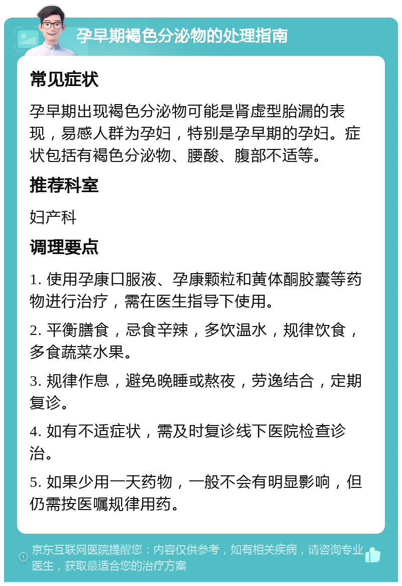 孕早期褐色分泌物的处理指南 常见症状 孕早期出现褐色分泌物可能是肾虚型胎漏的表现，易感人群为孕妇，特别是孕早期的孕妇。症状包括有褐色分泌物、腰酸、腹部不适等。 推荐科室 妇产科 调理要点 1. 使用孕康口服液、孕康颗粒和黄体酮胶囊等药物进行治疗，需在医生指导下使用。 2. 平衡膳食，忌食辛辣，多饮温水，规律饮食，多食蔬菜水果。 3. 规律作息，避免晚睡或熬夜，劳逸结合，定期复诊。 4. 如有不适症状，需及时复诊线下医院检查诊治。 5. 如果少用一天药物，一般不会有明显影响，但仍需按医嘱规律用药。