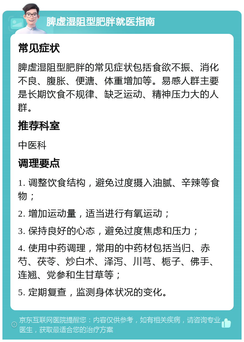 脾虚湿阻型肥胖就医指南 常见症状 脾虚湿阻型肥胖的常见症状包括食欲不振、消化不良、腹胀、便溏、体重增加等。易感人群主要是长期饮食不规律、缺乏运动、精神压力大的人群。 推荐科室 中医科 调理要点 1. 调整饮食结构，避免过度摄入油腻、辛辣等食物； 2. 增加运动量，适当进行有氧运动； 3. 保持良好的心态，避免过度焦虑和压力； 4. 使用中药调理，常用的中药材包括当归、赤芍、茯苓、炒白术、泽泻、川芎、栀子、佛手、连翘、党参和生甘草等； 5. 定期复查，监测身体状况的变化。