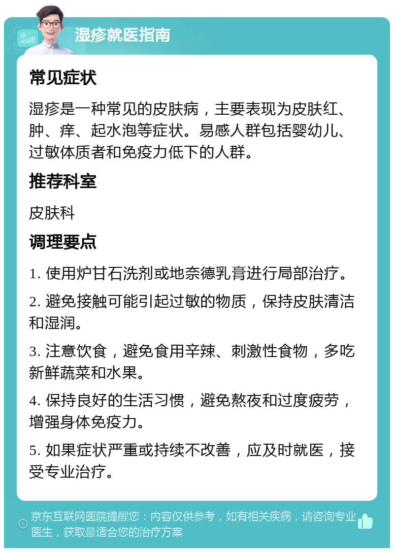 湿疹就医指南 常见症状 湿疹是一种常见的皮肤病，主要表现为皮肤红、肿、痒、起水泡等症状。易感人群包括婴幼儿、过敏体质者和免疫力低下的人群。 推荐科室 皮肤科 调理要点 1. 使用炉甘石洗剂或地奈德乳膏进行局部治疗。 2. 避免接触可能引起过敏的物质，保持皮肤清洁和湿润。 3. 注意饮食，避免食用辛辣、刺激性食物，多吃新鲜蔬菜和水果。 4. 保持良好的生活习惯，避免熬夜和过度疲劳，增强身体免疫力。 5. 如果症状严重或持续不改善，应及时就医，接受专业治疗。