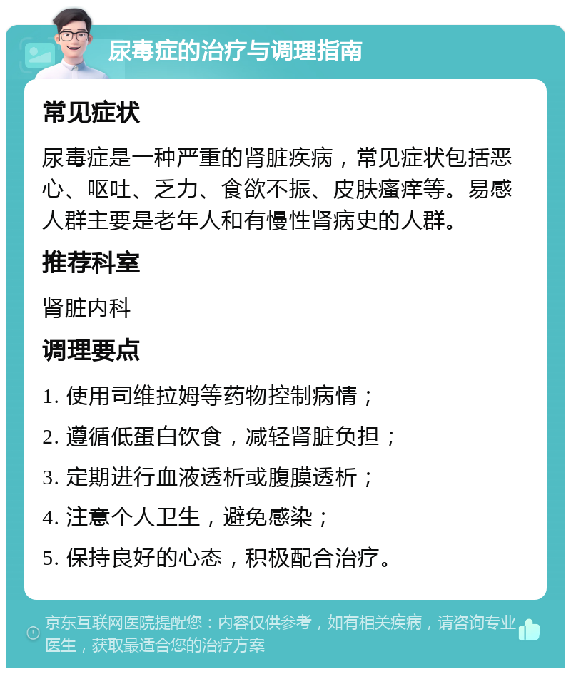 尿毒症的治疗与调理指南 常见症状 尿毒症是一种严重的肾脏疾病，常见症状包括恶心、呕吐、乏力、食欲不振、皮肤瘙痒等。易感人群主要是老年人和有慢性肾病史的人群。 推荐科室 肾脏内科 调理要点 1. 使用司维拉姆等药物控制病情； 2. 遵循低蛋白饮食，减轻肾脏负担； 3. 定期进行血液透析或腹膜透析； 4. 注意个人卫生，避免感染； 5. 保持良好的心态，积极配合治疗。