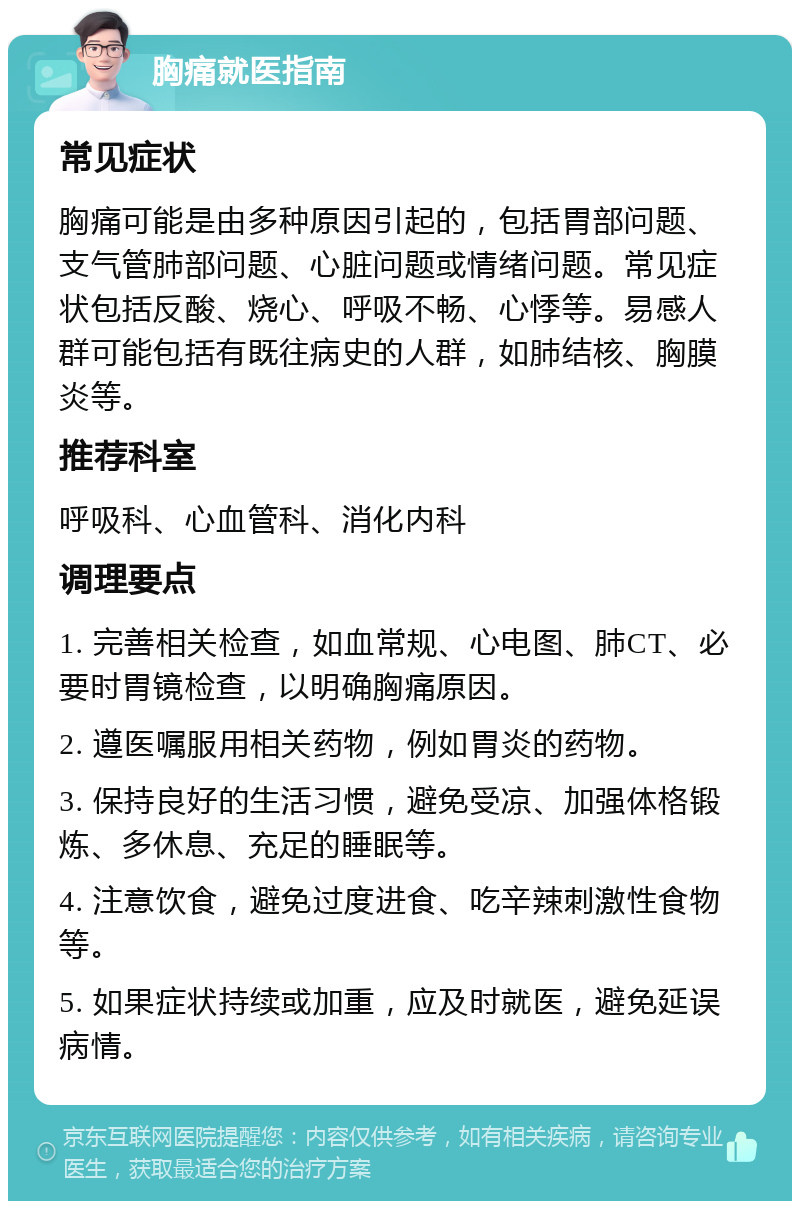 胸痛就医指南 常见症状 胸痛可能是由多种原因引起的，包括胃部问题、支气管肺部问题、心脏问题或情绪问题。常见症状包括反酸、烧心、呼吸不畅、心悸等。易感人群可能包括有既往病史的人群，如肺结核、胸膜炎等。 推荐科室 呼吸科、心血管科、消化内科 调理要点 1. 完善相关检查，如血常规、心电图、肺CT、必要时胃镜检查，以明确胸痛原因。 2. 遵医嘱服用相关药物，例如胃炎的药物。 3. 保持良好的生活习惯，避免受凉、加强体格锻炼、多休息、充足的睡眠等。 4. 注意饮食，避免过度进食、吃辛辣刺激性食物等。 5. 如果症状持续或加重，应及时就医，避免延误病情。