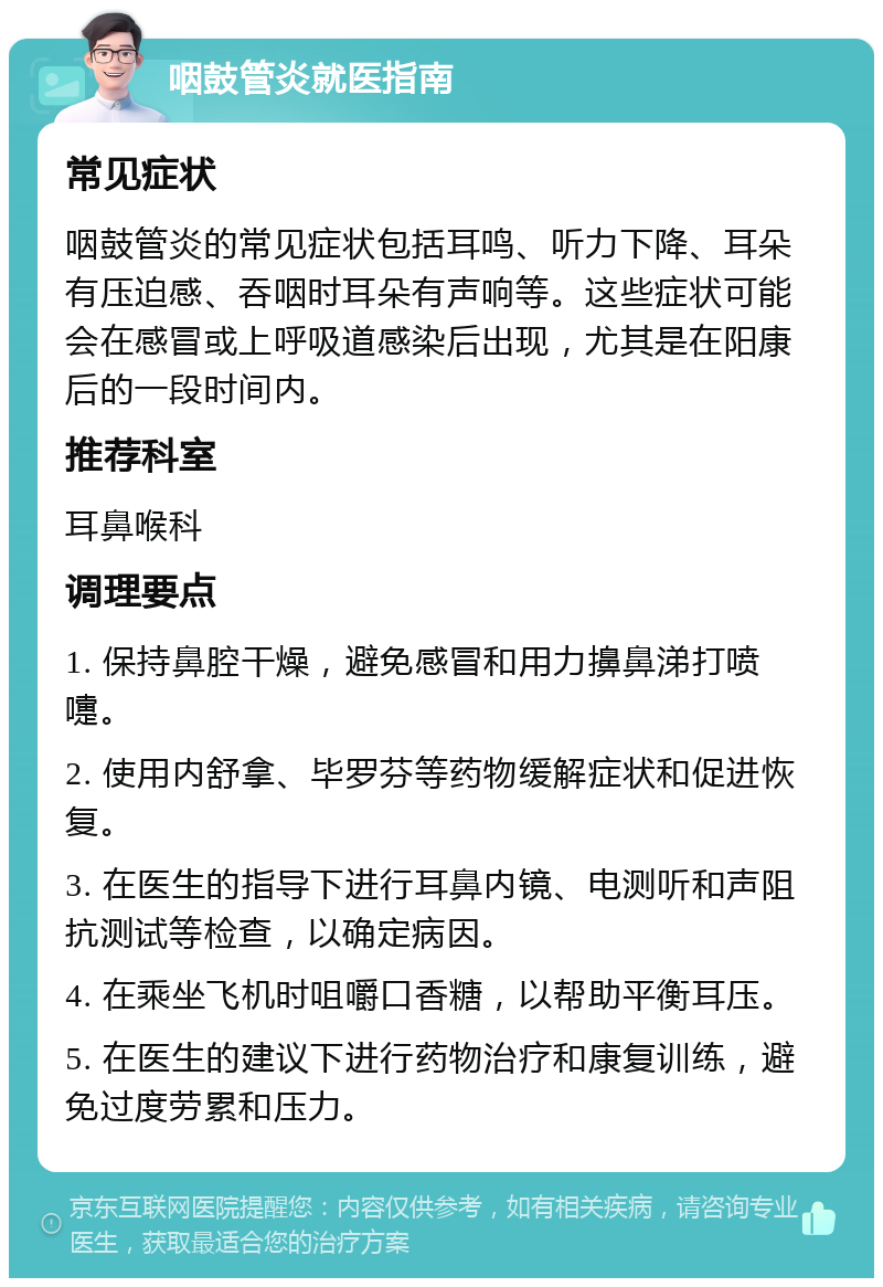 咽鼓管炎就医指南 常见症状 咽鼓管炎的常见症状包括耳鸣、听力下降、耳朵有压迫感、吞咽时耳朵有声响等。这些症状可能会在感冒或上呼吸道感染后出现，尤其是在阳康后的一段时间内。 推荐科室 耳鼻喉科 调理要点 1. 保持鼻腔干燥，避免感冒和用力擤鼻涕打喷嚏。 2. 使用内舒拿、毕罗芬等药物缓解症状和促进恢复。 3. 在医生的指导下进行耳鼻内镜、电测听和声阻抗测试等检查，以确定病因。 4. 在乘坐飞机时咀嚼口香糖，以帮助平衡耳压。 5. 在医生的建议下进行药物治疗和康复训练，避免过度劳累和压力。