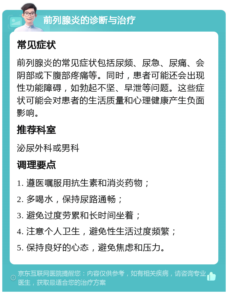 前列腺炎的诊断与治疗 常见症状 前列腺炎的常见症状包括尿频、尿急、尿痛、会阴部或下腹部疼痛等。同时，患者可能还会出现性功能障碍，如勃起不坚、早泄等问题。这些症状可能会对患者的生活质量和心理健康产生负面影响。 推荐科室 泌尿外科或男科 调理要点 1. 遵医嘱服用抗生素和消炎药物； 2. 多喝水，保持尿路通畅； 3. 避免过度劳累和长时间坐着； 4. 注意个人卫生，避免性生活过度频繁； 5. 保持良好的心态，避免焦虑和压力。