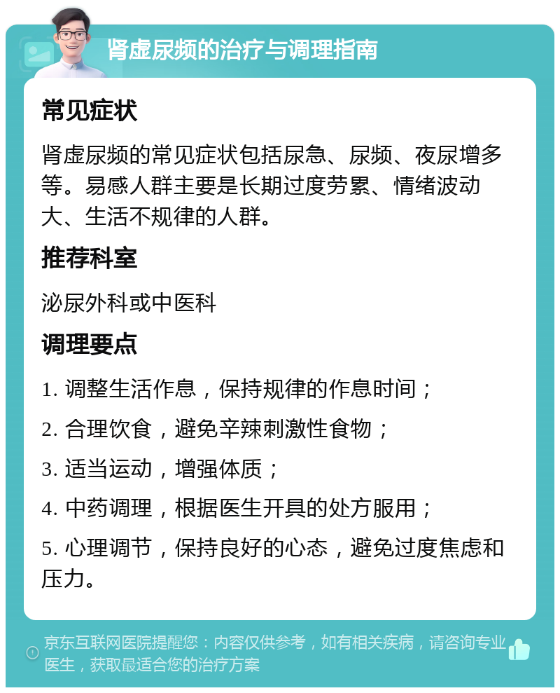 肾虚尿频的治疗与调理指南 常见症状 肾虚尿频的常见症状包括尿急、尿频、夜尿增多等。易感人群主要是长期过度劳累、情绪波动大、生活不规律的人群。 推荐科室 泌尿外科或中医科 调理要点 1. 调整生活作息，保持规律的作息时间； 2. 合理饮食，避免辛辣刺激性食物； 3. 适当运动，增强体质； 4. 中药调理，根据医生开具的处方服用； 5. 心理调节，保持良好的心态，避免过度焦虑和压力。