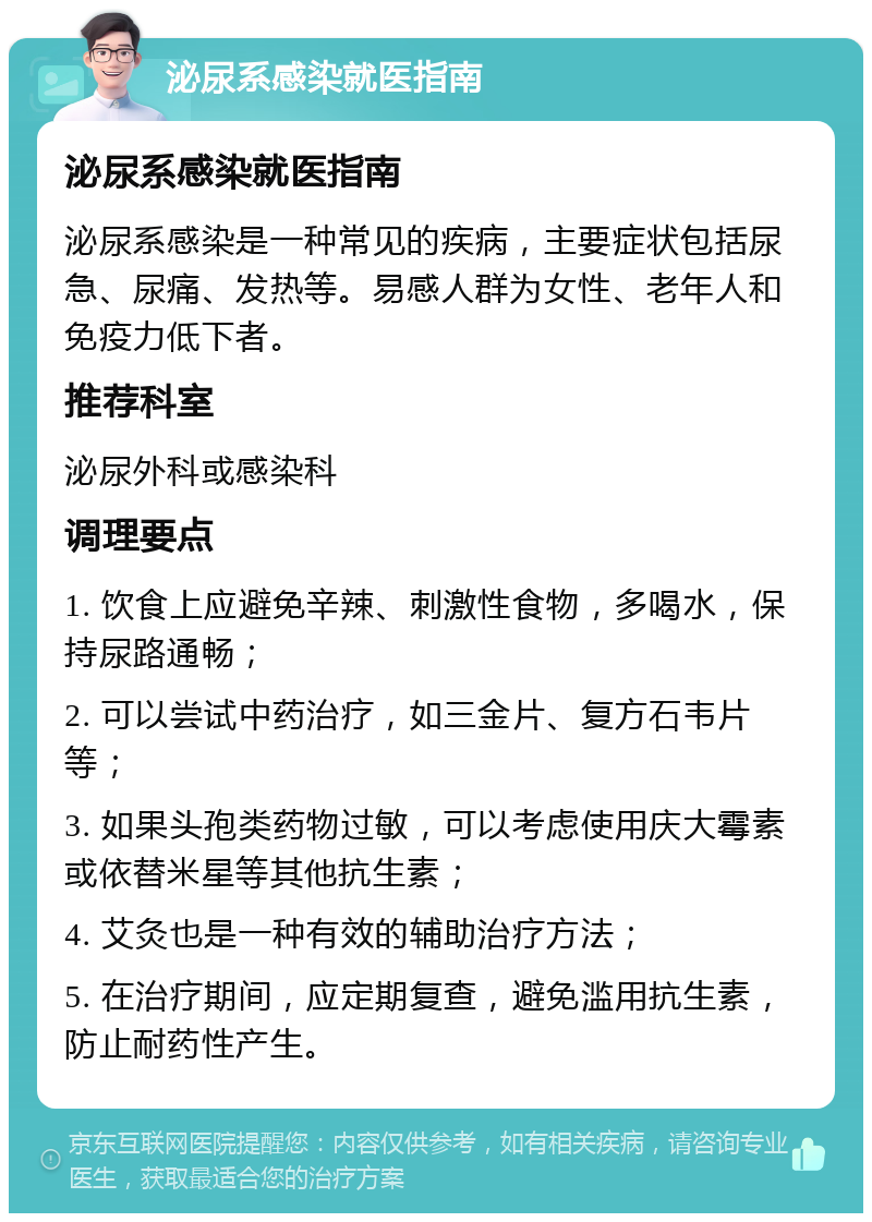 泌尿系感染就医指南 泌尿系感染就医指南 泌尿系感染是一种常见的疾病，主要症状包括尿急、尿痛、发热等。易感人群为女性、老年人和免疫力低下者。 推荐科室 泌尿外科或感染科 调理要点 1. 饮食上应避免辛辣、刺激性食物，多喝水，保持尿路通畅； 2. 可以尝试中药治疗，如三金片、复方石韦片等； 3. 如果头孢类药物过敏，可以考虑使用庆大霉素或依替米星等其他抗生素； 4. 艾灸也是一种有效的辅助治疗方法； 5. 在治疗期间，应定期复查，避免滥用抗生素，防止耐药性产生。