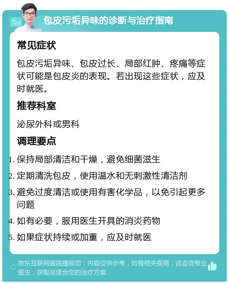 包皮污垢异味的诊断与治疗指南 常见症状 包皮污垢异味、包皮过长、局部红肿、疼痛等症状可能是包皮炎的表现。若出现这些症状，应及时就医。 推荐科室 泌尿外科或男科 调理要点 保持局部清洁和干燥，避免细菌滋生 定期清洗包皮，使用温水和无刺激性清洁剂 避免过度清洁或使用有害化学品，以免引起更多问题 如有必要，服用医生开具的消炎药物 如果症状持续或加重，应及时就医