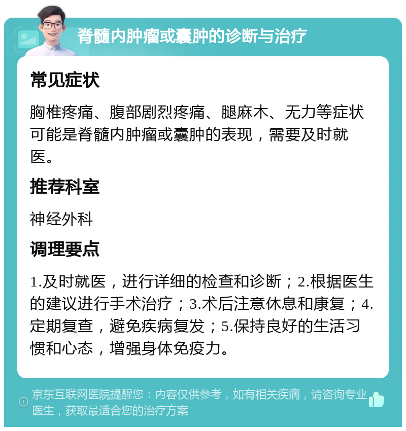 脊髓内肿瘤或囊肿的诊断与治疗 常见症状 胸椎疼痛、腹部剧烈疼痛、腿麻木、无力等症状可能是脊髓内肿瘤或囊肿的表现，需要及时就医。 推荐科室 神经外科 调理要点 1.及时就医，进行详细的检查和诊断；2.根据医生的建议进行手术治疗；3.术后注意休息和康复；4.定期复查，避免疾病复发；5.保持良好的生活习惯和心态，增强身体免疫力。