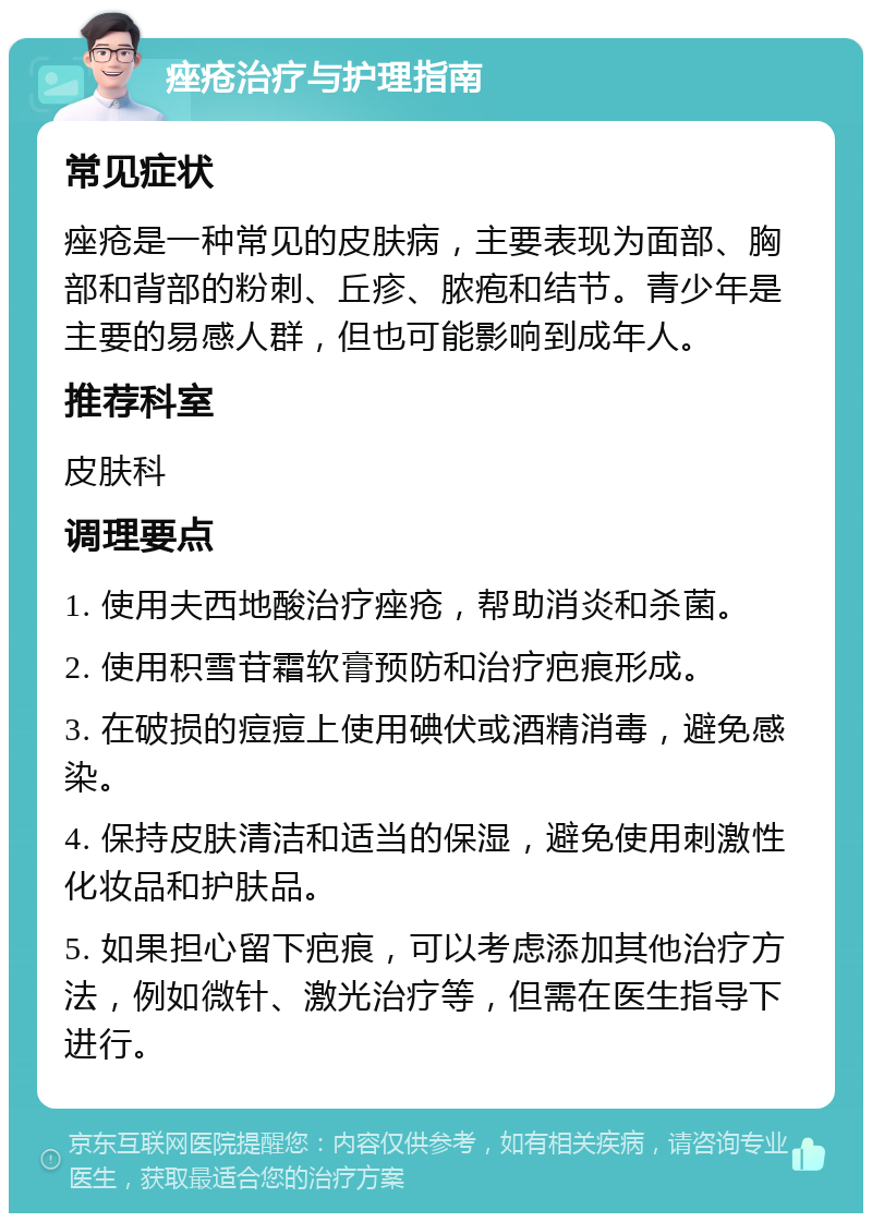 痤疮治疗与护理指南 常见症状 痤疮是一种常见的皮肤病，主要表现为面部、胸部和背部的粉刺、丘疹、脓疱和结节。青少年是主要的易感人群，但也可能影响到成年人。 推荐科室 皮肤科 调理要点 1. 使用夫西地酸治疗痤疮，帮助消炎和杀菌。 2. 使用积雪苷霜软膏预防和治疗疤痕形成。 3. 在破损的痘痘上使用碘伏或酒精消毒，避免感染。 4. 保持皮肤清洁和适当的保湿，避免使用刺激性化妆品和护肤品。 5. 如果担心留下疤痕，可以考虑添加其他治疗方法，例如微针、激光治疗等，但需在医生指导下进行。