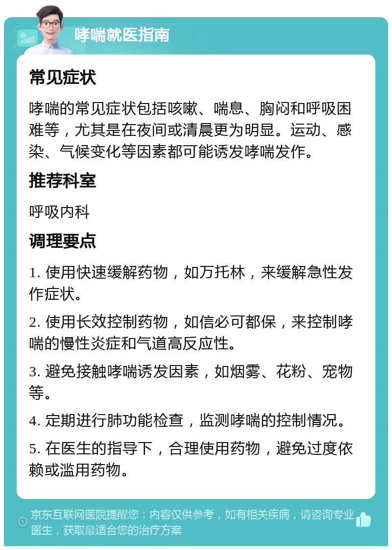 哮喘就医指南 常见症状 哮喘的常见症状包括咳嗽、喘息、胸闷和呼吸困难等，尤其是在夜间或清晨更为明显。运动、感染、气候变化等因素都可能诱发哮喘发作。 推荐科室 呼吸内科 调理要点 1. 使用快速缓解药物，如万托林，来缓解急性发作症状。 2. 使用长效控制药物，如信必可都保，来控制哮喘的慢性炎症和气道高反应性。 3. 避免接触哮喘诱发因素，如烟雾、花粉、宠物等。 4. 定期进行肺功能检查，监测哮喘的控制情况。 5. 在医生的指导下，合理使用药物，避免过度依赖或滥用药物。