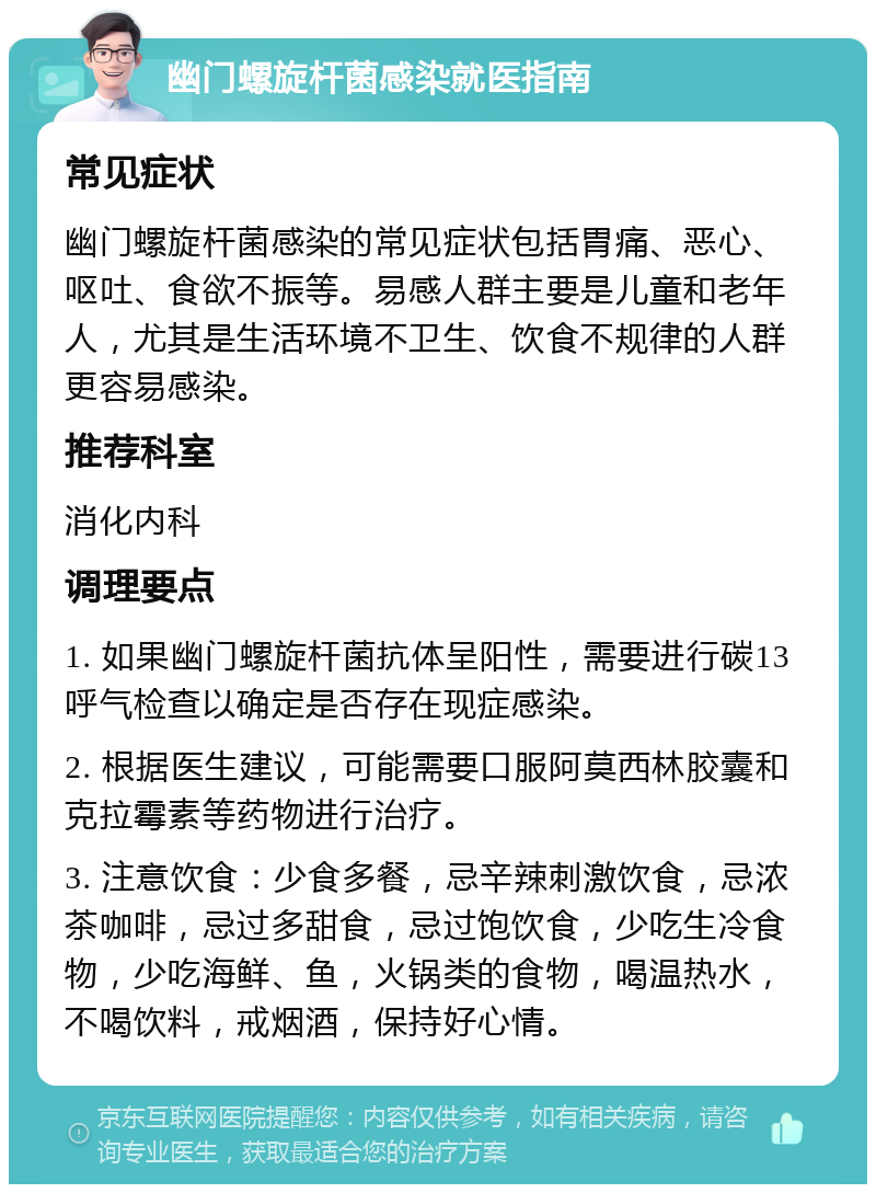 幽门螺旋杆菌感染就医指南 常见症状 幽门螺旋杆菌感染的常见症状包括胃痛、恶心、呕吐、食欲不振等。易感人群主要是儿童和老年人，尤其是生活环境不卫生、饮食不规律的人群更容易感染。 推荐科室 消化内科 调理要点 1. 如果幽门螺旋杆菌抗体呈阳性，需要进行碳13呼气检查以确定是否存在现症感染。 2. 根据医生建议，可能需要口服阿莫西林胶囊和克拉霉素等药物进行治疗。 3. 注意饮食：少食多餐，忌辛辣刺激饮食，忌浓茶咖啡，忌过多甜食，忌过饱饮食，少吃生冷食物，少吃海鲜、鱼，火锅类的食物，喝温热水，不喝饮料，戒烟酒，保持好心情。