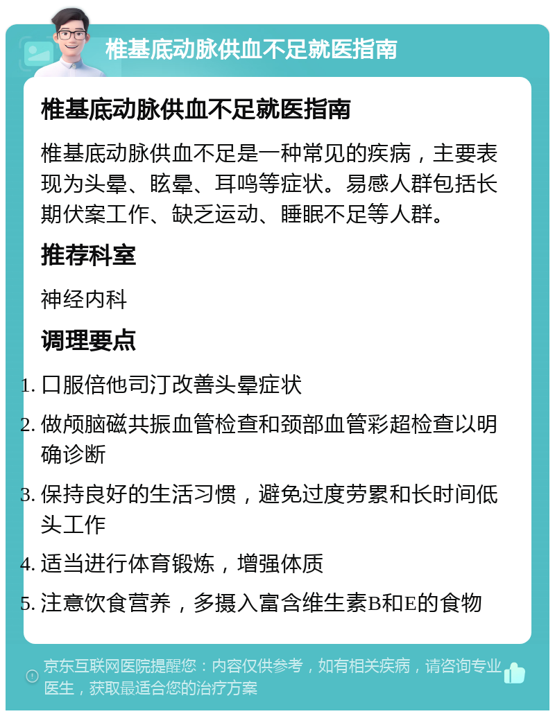 椎基底动脉供血不足就医指南 椎基底动脉供血不足就医指南 椎基底动脉供血不足是一种常见的疾病，主要表现为头晕、眩晕、耳鸣等症状。易感人群包括长期伏案工作、缺乏运动、睡眠不足等人群。 推荐科室 神经内科 调理要点 口服倍他司汀改善头晕症状 做颅脑磁共振血管检查和颈部血管彩超检查以明确诊断 保持良好的生活习惯，避免过度劳累和长时间低头工作 适当进行体育锻炼，增强体质 注意饮食营养，多摄入富含维生素B和E的食物