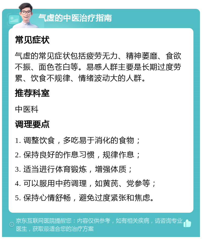 气虚的中医治疗指南 常见症状 气虚的常见症状包括疲劳无力、精神萎靡、食欲不振、面色苍白等。易感人群主要是长期过度劳累、饮食不规律、情绪波动大的人群。 推荐科室 中医科 调理要点 1. 调整饮食，多吃易于消化的食物； 2. 保持良好的作息习惯，规律作息； 3. 适当进行体育锻炼，增强体质； 4. 可以服用中药调理，如黄芪、党参等； 5. 保持心情舒畅，避免过度紧张和焦虑。