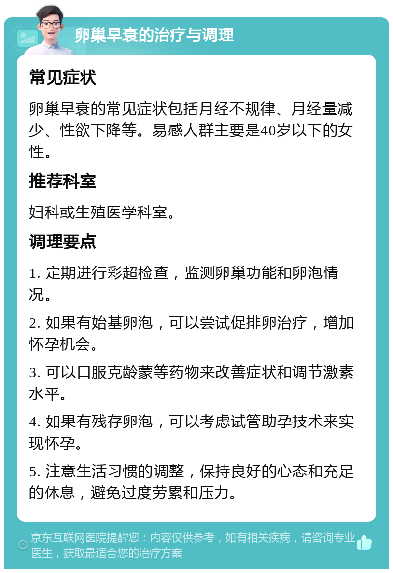 卵巢早衰的治疗与调理 常见症状 卵巢早衰的常见症状包括月经不规律、月经量减少、性欲下降等。易感人群主要是40岁以下的女性。 推荐科室 妇科或生殖医学科室。 调理要点 1. 定期进行彩超检查，监测卵巢功能和卵泡情况。 2. 如果有始基卵泡，可以尝试促排卵治疗，增加怀孕机会。 3. 可以口服克龄蒙等药物来改善症状和调节激素水平。 4. 如果有残存卵泡，可以考虑试管助孕技术来实现怀孕。 5. 注意生活习惯的调整，保持良好的心态和充足的休息，避免过度劳累和压力。