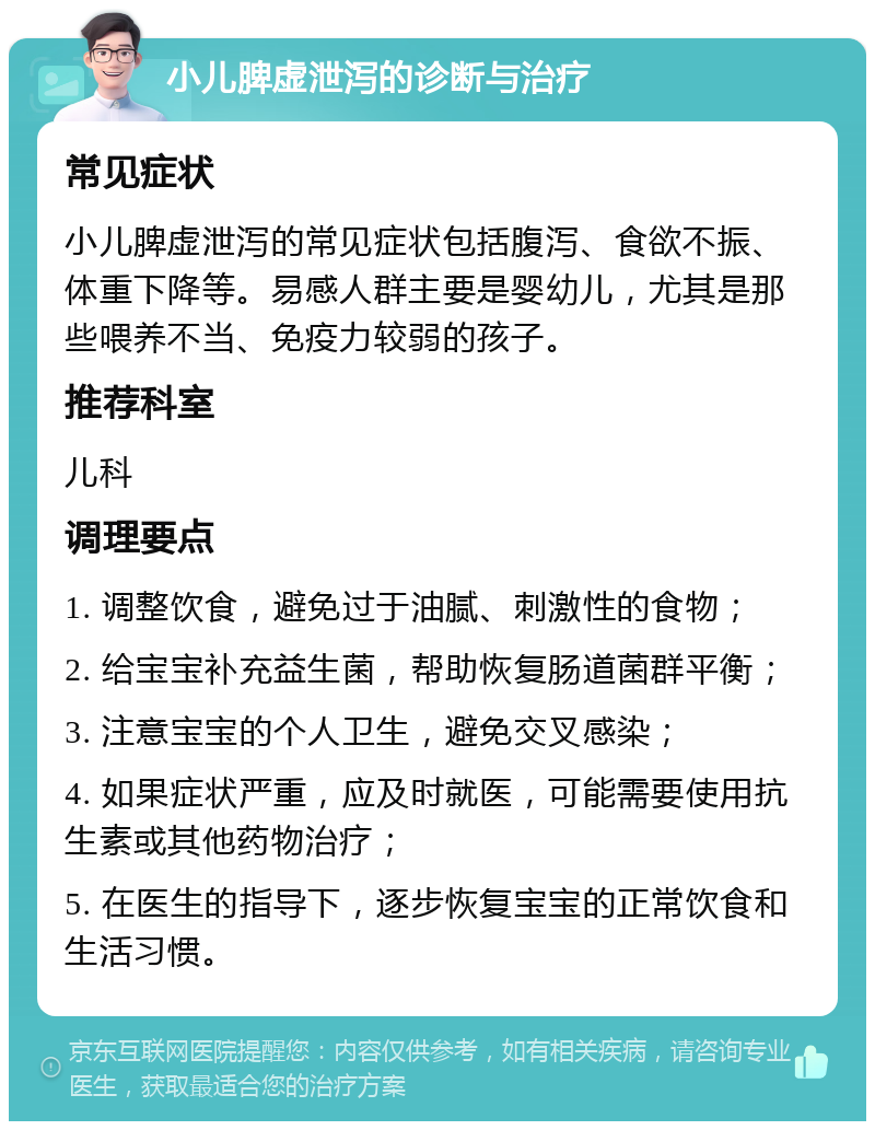 小儿脾虚泄泻的诊断与治疗 常见症状 小儿脾虚泄泻的常见症状包括腹泻、食欲不振、体重下降等。易感人群主要是婴幼儿，尤其是那些喂养不当、免疫力较弱的孩子。 推荐科室 儿科 调理要点 1. 调整饮食，避免过于油腻、刺激性的食物； 2. 给宝宝补充益生菌，帮助恢复肠道菌群平衡； 3. 注意宝宝的个人卫生，避免交叉感染； 4. 如果症状严重，应及时就医，可能需要使用抗生素或其他药物治疗； 5. 在医生的指导下，逐步恢复宝宝的正常饮食和生活习惯。