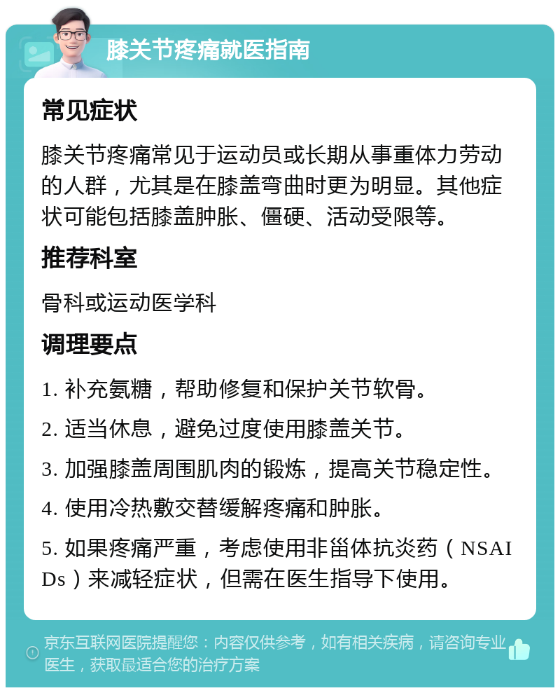 膝关节疼痛就医指南 常见症状 膝关节疼痛常见于运动员或长期从事重体力劳动的人群，尤其是在膝盖弯曲时更为明显。其他症状可能包括膝盖肿胀、僵硬、活动受限等。 推荐科室 骨科或运动医学科 调理要点 1. 补充氨糖，帮助修复和保护关节软骨。 2. 适当休息，避免过度使用膝盖关节。 3. 加强膝盖周围肌肉的锻炼，提高关节稳定性。 4. 使用冷热敷交替缓解疼痛和肿胀。 5. 如果疼痛严重，考虑使用非甾体抗炎药（NSAIDs）来减轻症状，但需在医生指导下使用。