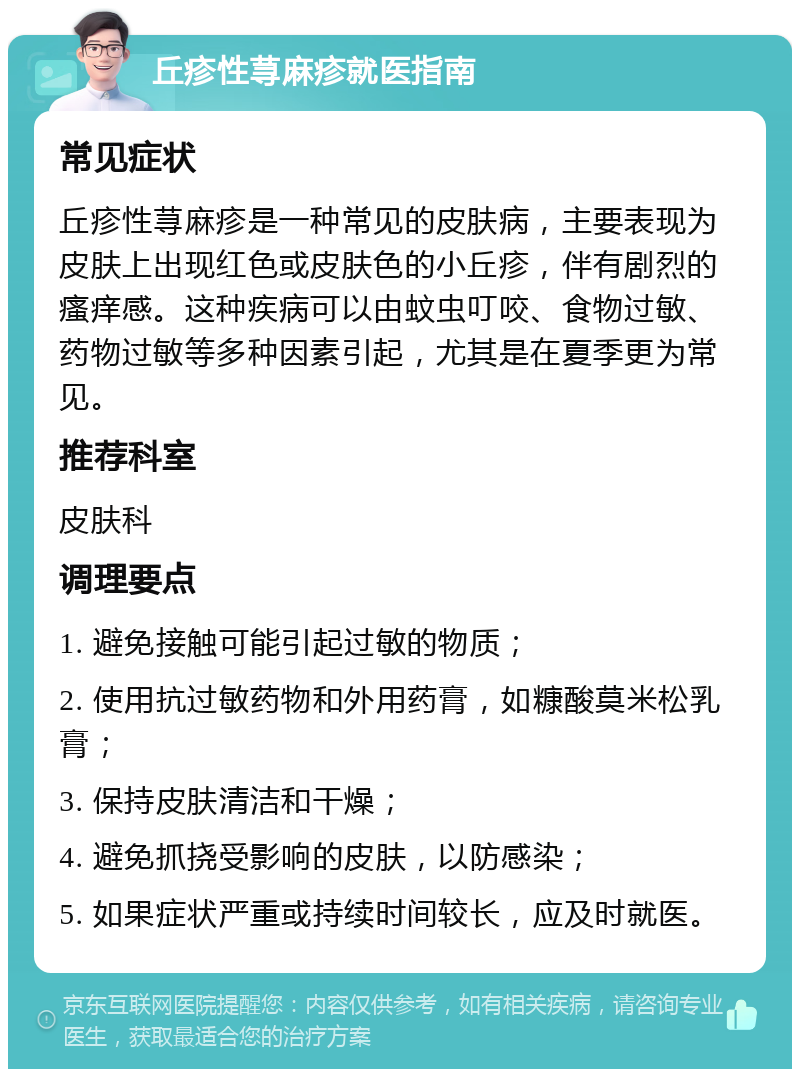 丘疹性荨麻疹就医指南 常见症状 丘疹性荨麻疹是一种常见的皮肤病，主要表现为皮肤上出现红色或皮肤色的小丘疹，伴有剧烈的瘙痒感。这种疾病可以由蚊虫叮咬、食物过敏、药物过敏等多种因素引起，尤其是在夏季更为常见。 推荐科室 皮肤科 调理要点 1. 避免接触可能引起过敏的物质； 2. 使用抗过敏药物和外用药膏，如糠酸莫米松乳膏； 3. 保持皮肤清洁和干燥； 4. 避免抓挠受影响的皮肤，以防感染； 5. 如果症状严重或持续时间较长，应及时就医。