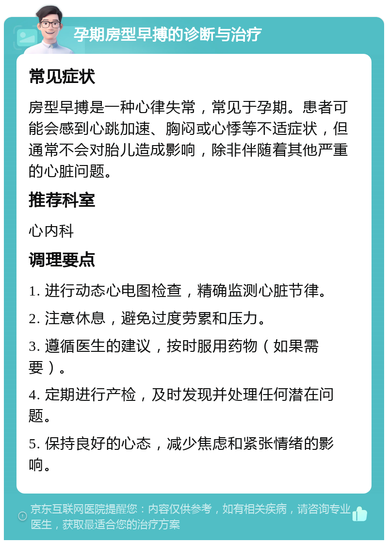 孕期房型早搏的诊断与治疗 常见症状 房型早搏是一种心律失常，常见于孕期。患者可能会感到心跳加速、胸闷或心悸等不适症状，但通常不会对胎儿造成影响，除非伴随着其他严重的心脏问题。 推荐科室 心内科 调理要点 1. 进行动态心电图检查，精确监测心脏节律。 2. 注意休息，避免过度劳累和压力。 3. 遵循医生的建议，按时服用药物（如果需要）。 4. 定期进行产检，及时发现并处理任何潜在问题。 5. 保持良好的心态，减少焦虑和紧张情绪的影响。