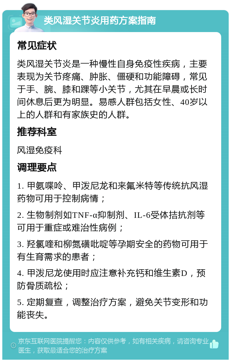 类风湿关节炎用药方案指南 常见症状 类风湿关节炎是一种慢性自身免疫性疾病，主要表现为关节疼痛、肿胀、僵硬和功能障碍，常见于手、腕、膝和踝等小关节，尤其在早晨或长时间休息后更为明显。易感人群包括女性、40岁以上的人群和有家族史的人群。 推荐科室 风湿免疫科 调理要点 1. 甲氨喋呤、甲泼尼龙和来氟米特等传统抗风湿药物可用于控制病情； 2. 生物制剂如TNF-α抑制剂、IL-6受体拮抗剂等可用于重症或难治性病例； 3. 羟氯喹和柳氮磺吡啶等孕期安全的药物可用于有生育需求的患者； 4. 甲泼尼龙使用时应注意补充钙和维生素D，预防骨质疏松； 5. 定期复查，调整治疗方案，避免关节变形和功能丧失。