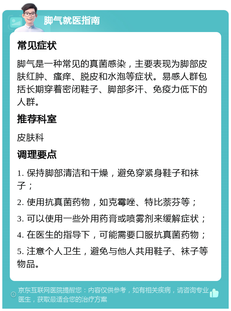 脚气就医指南 常见症状 脚气是一种常见的真菌感染，主要表现为脚部皮肤红肿、瘙痒、脱皮和水泡等症状。易感人群包括长期穿着密闭鞋子、脚部多汗、免疫力低下的人群。 推荐科室 皮肤科 调理要点 1. 保持脚部清洁和干燥，避免穿紧身鞋子和袜子； 2. 使用抗真菌药物，如克霉唑、特比萘芬等； 3. 可以使用一些外用药膏或喷雾剂来缓解症状； 4. 在医生的指导下，可能需要口服抗真菌药物； 5. 注意个人卫生，避免与他人共用鞋子、袜子等物品。