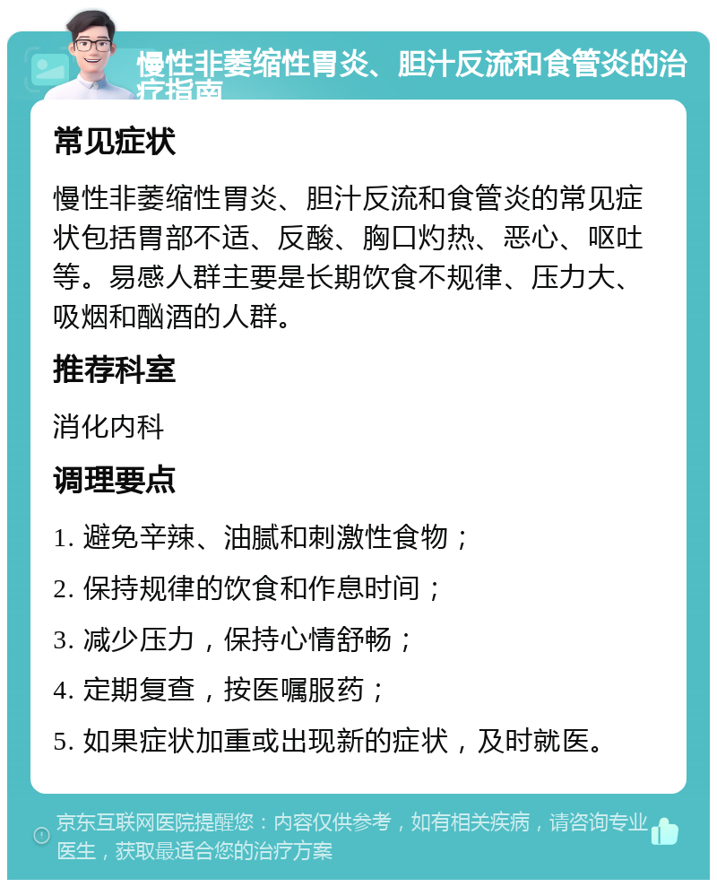 慢性非萎缩性胃炎、胆汁反流和食管炎的治疗指南 常见症状 慢性非萎缩性胃炎、胆汁反流和食管炎的常见症状包括胃部不适、反酸、胸口灼热、恶心、呕吐等。易感人群主要是长期饮食不规律、压力大、吸烟和酗酒的人群。 推荐科室 消化内科 调理要点 1. 避免辛辣、油腻和刺激性食物； 2. 保持规律的饮食和作息时间； 3. 减少压力，保持心情舒畅； 4. 定期复查，按医嘱服药； 5. 如果症状加重或出现新的症状，及时就医。