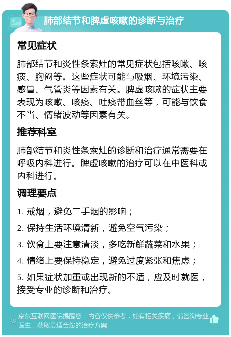 肺部结节和脾虚咳嗽的诊断与治疗 常见症状 肺部结节和炎性条索灶的常见症状包括咳嗽、咳痰、胸闷等。这些症状可能与吸烟、环境污染、感冒、气管炎等因素有关。脾虚咳嗽的症状主要表现为咳嗽、咳痰、吐痰带血丝等，可能与饮食不当、情绪波动等因素有关。 推荐科室 肺部结节和炎性条索灶的诊断和治疗通常需要在呼吸内科进行。脾虚咳嗽的治疗可以在中医科或内科进行。 调理要点 1. 戒烟，避免二手烟的影响； 2. 保持生活环境清新，避免空气污染； 3. 饮食上要注意清淡，多吃新鲜蔬菜和水果； 4. 情绪上要保持稳定，避免过度紧张和焦虑； 5. 如果症状加重或出现新的不适，应及时就医，接受专业的诊断和治疗。