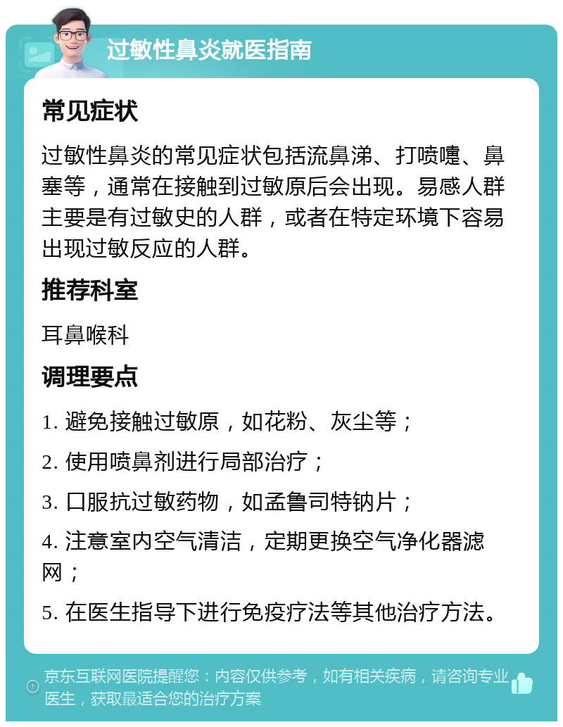 过敏性鼻炎就医指南 常见症状 过敏性鼻炎的常见症状包括流鼻涕、打喷嚏、鼻塞等，通常在接触到过敏原后会出现。易感人群主要是有过敏史的人群，或者在特定环境下容易出现过敏反应的人群。 推荐科室 耳鼻喉科 调理要点 1. 避免接触过敏原，如花粉、灰尘等； 2. 使用喷鼻剂进行局部治疗； 3. 口服抗过敏药物，如孟鲁司特钠片； 4. 注意室内空气清洁，定期更换空气净化器滤网； 5. 在医生指导下进行免疫疗法等其他治疗方法。