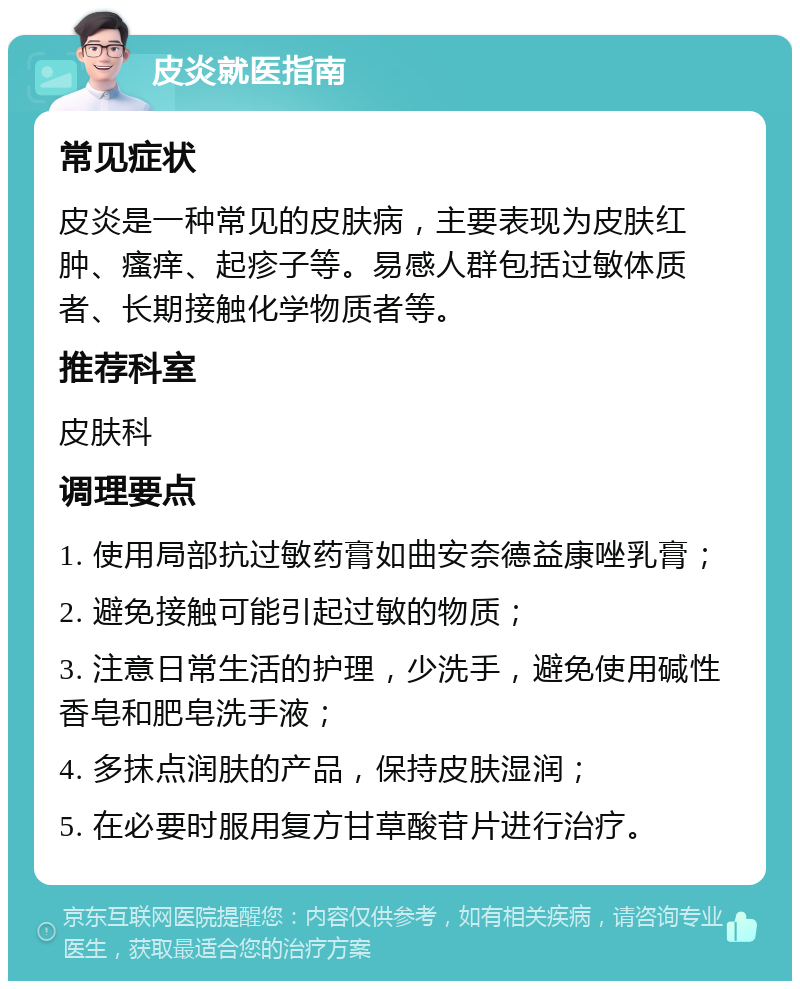 皮炎就医指南 常见症状 皮炎是一种常见的皮肤病，主要表现为皮肤红肿、瘙痒、起疹子等。易感人群包括过敏体质者、长期接触化学物质者等。 推荐科室 皮肤科 调理要点 1. 使用局部抗过敏药膏如曲安奈德益康唑乳膏； 2. 避免接触可能引起过敏的物质； 3. 注意日常生活的护理，少洗手，避免使用碱性香皂和肥皂洗手液； 4. 多抹点润肤的产品，保持皮肤湿润； 5. 在必要时服用复方甘草酸苷片进行治疗。