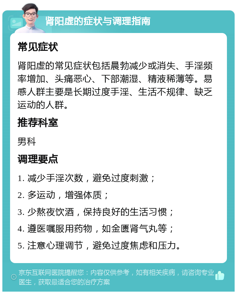 肾阳虚的症状与调理指南 常见症状 肾阳虚的常见症状包括晨勃减少或消失、手淫频率增加、头痛恶心、下部潮湿、精液稀薄等。易感人群主要是长期过度手淫、生活不规律、缺乏运动的人群。 推荐科室 男科 调理要点 1. 减少手淫次数，避免过度刺激； 2. 多运动，增强体质； 3. 少熬夜饮酒，保持良好的生活习惯； 4. 遵医嘱服用药物，如金匮肾气丸等； 5. 注意心理调节，避免过度焦虑和压力。