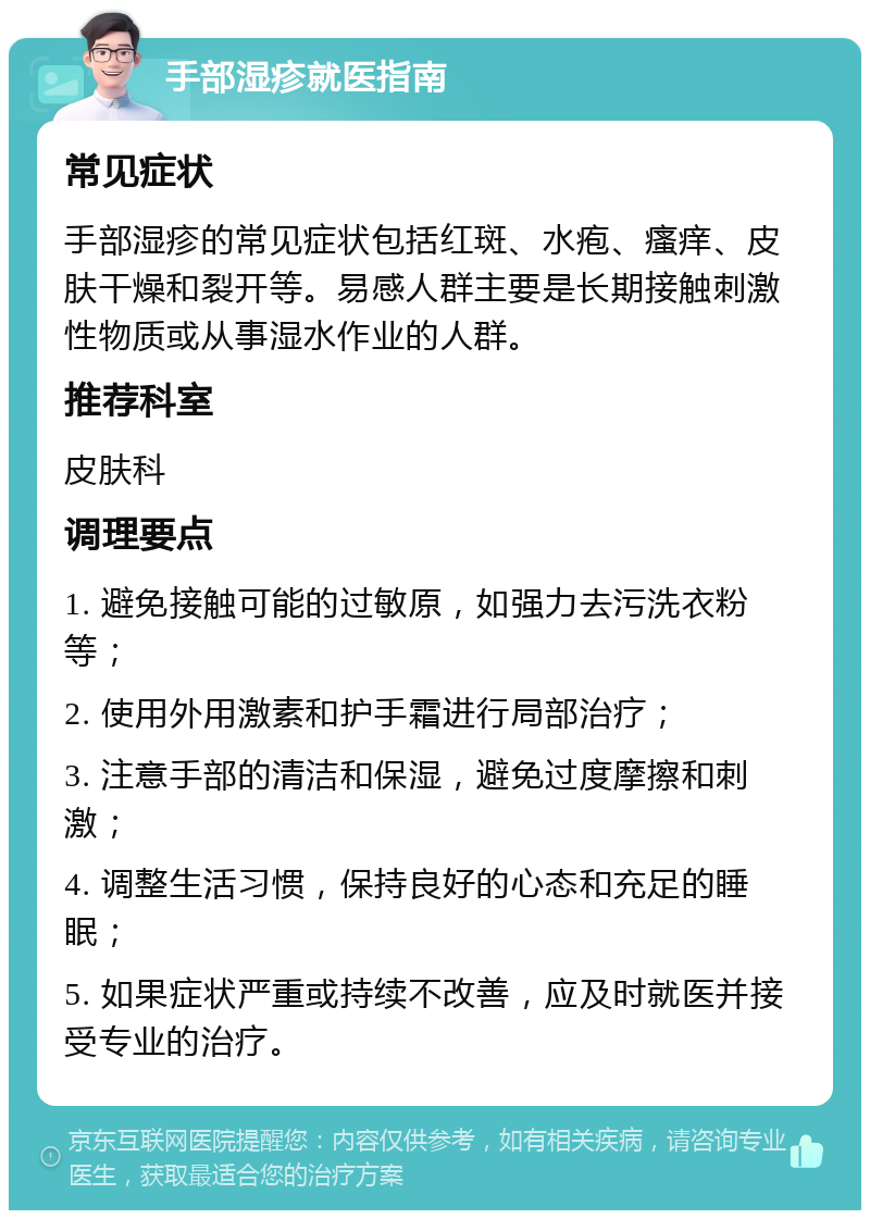 手部湿疹就医指南 常见症状 手部湿疹的常见症状包括红斑、水疱、瘙痒、皮肤干燥和裂开等。易感人群主要是长期接触刺激性物质或从事湿水作业的人群。 推荐科室 皮肤科 调理要点 1. 避免接触可能的过敏原，如强力去污洗衣粉等； 2. 使用外用激素和护手霜进行局部治疗； 3. 注意手部的清洁和保湿，避免过度摩擦和刺激； 4. 调整生活习惯，保持良好的心态和充足的睡眠； 5. 如果症状严重或持续不改善，应及时就医并接受专业的治疗。